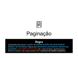 Paginação
Regra
A paginação deve figurar, a partir da primeira folha da parte textual
(depois do Sumário). Páginas dos elementos pré-textuais devem ser
contadas, mas NÃO numeradas (Ex.: Folha de Rosto, Agradecimentos,
Resumo e outros). Vide a figura anterior com a estrutura de trabalho acadêmico.
 
