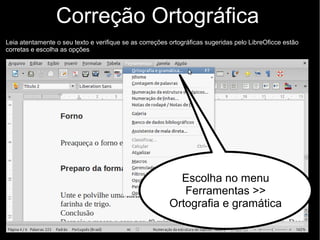 Correção Ortográfica
Leia atentamente o seu texto e verifique se as correções ortográficas sugeridas pelo LibreOficce estão
corretas e escolha as opções
Escolha no menu
Ferramentas >>
Ortografia e gramática
 