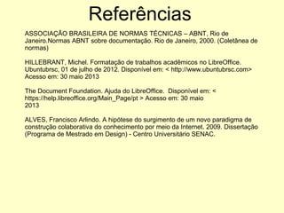 ASSOCIAÇÃO BRASILEIRA DE NORMAS TÉCNICAS – ABNT, Rio de
Janeiro.Normas ABNT sobre documentação. Rio de Janeiro, 2000. (Coletânea de
normas)
HILLEBRANT, Michel. Formatação de trabalhos acadêmicos no LibreOffice.
Ubuntubrsc, 01 de julho de 2012. Disponível em: < http://www.ubuntubrsc.com>
Acesso em: 30 maio 2013
The Document Foundation. Ajuda do LibreOffice. Disponível em: <
https://help.libreoffice.org/Main_Page/pt > Acesso em: 30 maio
2013
ALVES, Francisco Arlindo. A hipótese do surgimento de um novo paradigma de
construção colaborativa do conhecimento por meio da Internet. 2009. Dissertação
(Programa de Mestrado em Design) - Centro Universitário SENAC.
Referências
 