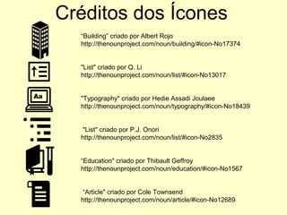 Créditos dos Ícones
“Building” criado por Albert Rojo
http://thenounproject.com/noun/building/#icon-No17374
"List" criado por Q. Li
http://thenounproject.com/noun/list/#icon-No13017
"Typography" criado por Hedie Assadi Joulaee
http://thenounproject.com/noun/typography/#icon-No18439
"List" criado por P.J. Onori
http://thenounproject.com/noun/list/#icon-No2835
“Education" criado por Thibault Geffroy
http://thenounproject.com/noun/education/#icon-No1567
“Article" criado por Cole Townsend
http://thenounproject.com/noun/article/#icon-No12689
 