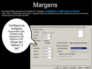 Na janela aberta, clique na aba “Página”, e preencha os campos em “margens” seguindo a regra
para anverso: (Obs.: Esta configuração serve para a grande parte dos trabalhos que são impressos
apenas no anverso, usando apenas um lado da folha).
Margens
Configure as margens
Esquerda=3,00, Direita=2,00,
Em Em cima=3,00, Embaixo=2,00
Clique em “Aplicar” e “OK”
Aba “Página”
 
