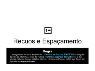 Recuos e Espaçamento
Regra
O espaçamento do texto deve ser de 1,5 entre as linhas. EXCETO as citações
de mais de três linhas, notas de rodapé, referências, legendas das ilustrações e das
tabelas, natureza (tipo do trabalho, objetivo, nome da instituição, e etc.), que devem ser
digitados em espaço simples.
 