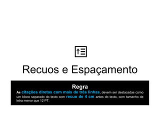 Recuos e Espaçamento
Regra
As citações diretas com mais de três linhas, devem ser destacadas como
um bloco separado do texto com recuo de 4 cm antes do texto, com tamanho de
letra menor que 12 PT.
 