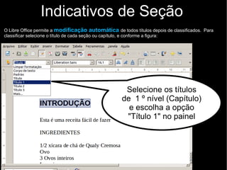 Indicativos de Seção
O Libre Office permite a modificação automática de todos títulos depois de classificados. Para
classificar selecione o título de cada seção ou capítulo, e conforme a figura:
Selecione os títulos
de 1 º nível (todos
títulos de capítulos) e
escolha a opção
"Título 1" no painel
 