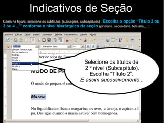 Indicativos de Seção
Como na figura, selecione os subtítulos (subseções, subcapítulos) . Escolha a opção “Título 2 ou
3 ou 4 ...” conforme o nível hierárquico da seção (primária, secundária, terciária,…)
Selecione os títulos de
2 º nível (todos títulos de
subcapítulo). Escolha
"Título 2“.
E assim sucessivamente...
 