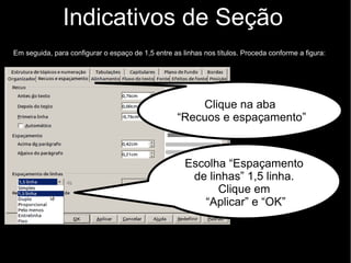Indicativos de Seção
Ao modificar uma classe de título (ex.: Título 1 ), todos os títulos do texto classificados com
mesma classe se modificam automaticamente. Para formatar um título proceda conforme o
exemplo na figura.
Escolha a
família da fonte
(a mesma do
texto), e em estilo
“negrito”
Clique
na aba
“Fonte”.
Em tamanho 12pt.
(se aparecer “%”,
apague e escreva “pt”)
Clique em
“Aplicar” e “OK”
 