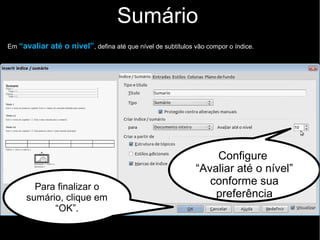 Sumário
Clicar na parte texto em que vai posicionar o sumário e siga conforme as instruções abaixo:
Escolha a opção no menu
Formatar >> Índices >>
Índices e sumários
 