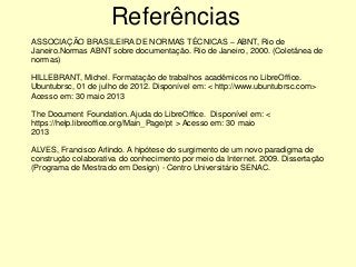 ASSOCIAÇÃO BRASILEIRA DE NORMAS TÉCNICAS – ABNT, Rio de
Janeiro.Normas ABNT sobre documentação. Rio de Janeiro, 2000. (Coletânea de
normas)
HILLEBRANT, Michel. Formatação de trabalhos acadêmicos no LibreOffice.
Ubuntubrsc, 01 de julho de 2012. Disponível em: < http://www.ubuntubrsc.com>
Acesso em: 30 maio 2013
The Document Foundation. Ajuda do LibreOffice. Disponível em: <
https://help.libreoffice.org/Main_Page/pt > Acesso em: 30 maio
2013
ALVES, Francisco Arlindo. A hipótese do surgimento de um novo paradigma de
construção colaborativa do conhecimento por meio da Internet. 2009. Dissertação
(Programa de Mestrado em Design) - Centro Universitário SENAC.
Referências
 