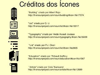 Créditos dos Ícones
“Building” criado por Albert Rojo
http://thenounproject.com/noun/building/#icon-No17374
"List" criado por Q. Li
http://thenounproject.com/noun/list/#icon-No13017
"Typography" criado por Hedie Assadi Joulaee
http://thenounproject.com/noun/typography/#icon-No18439
"List" criado por P.J. Onori
http://thenounproject.com/noun/list/#icon-No2835
“Education" criado por Thibault Geffroy
http://thenounproject.com/noun/education/#icon-No1567
“Article" criado por Cole Townsend
http://thenounproject.com/noun/article/#icon-No12689
 