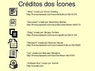 Créditos dos Ícones
“Write” criado por Simon Keating
http://thenounproject.com/noun/write/#icon-No14215
"Document" criado por Maximilian Becker
http://thenounproject.com/noun/document/#icon-No5713
"Copy" criado por Sergey Furtaev
http://thenounproject.com/noun/copy/#icon-No14153
"Research" criado por Brennan Novak
http://thenounproject.com/noun/research/#icon-No16325
"List" criado por Nicholas Menghini
http://thenounproject.com/noun/list/#icon-No10797
“Software Box" criado por Icons8
http://icons8.com/
 