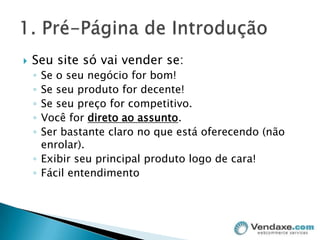 Seu site só vai vender se:Se o seu negócio for bom!Se seu produto for decente!Se seu preço for competitivo.Você for direto ao assunto.Ser bastante claro no que está oferecendo (não enrolar).Exibir seu principal produto logo de cara!Fácil entendimento1. Pré-Página de Introdução