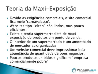 Devido as exigências comerciais, o site comercial fica meio ‘carnavalesco’.Websites tipo ´clean´ são lindos, mas pouco eficientes.Existe a teoria supermercadista de maxi exposição de produtos em ponto de venda.O interior de um supermercado é um amontoado de mercadorias organizadasUm website comercial deve impressionar bela abundância de quantidade de bons negócios.Poucos produtos exibidos significam ´empresa comercialmente pobre’Teoria da Maxi-Exposição