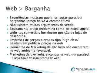 Experiências mostram que internautas apreciam barganhas (preço baixo & commodities)Não existem muitos argumentos de venda. Basicamente preço predomina como  principal apelo.Websites comerciais fortalecem posição de lojas de descontos.Empresas de preços elevados tipo ‘highclass’ hesitam em publicar preços na webElementos de Marketing de alto luxo não encontram na web ambiente favorável.Marketing de barganha encontra na web um paraíso!Custo baixo de manutenção de webWeb > Barganha