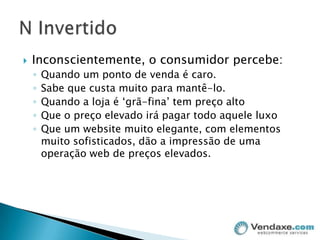 Inconscientemente, o consumidor percebe:Quando um ponto de venda é caro.Sabe que custa muito para mantê-lo.Quando a loja é ‘grã-fina’ tem preço altoQue o preço elevado irá pagar todo aquele luxoQue um website muito elegante, com elementos muito sofisticados, dão a impressão de uma operação web de preços elevados.N Invertido