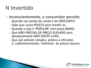 Inconscientemente, o consumidor percebe:Quando um ponto de venda é de DESCONTO.Sabe que custa POUCO para mantê-lo.Quando a loja é ‘POPULAR’ tem preço BAIXO.Que NÃO PRECISA DE PREÇO ELEVADO pois absolutamente NÃO EXISTE LUXO.Que um website simples, prático e eficiente é, subliminarmente, sinônimo  de preços baixos.N Invertido