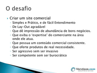 Criar um site comercialSimples e Prático, e de fácil EntendimentoDe Lay-Out agradávelQue dê impressão de abundância de bons negócios.Que exiba o ‘expertise’ do comerciante na área onde ele atua.Que possua um conteúdo comercial consistente.Que oferte produtos de real necessidade.Ser agressivo sem ser invasivoSer competente sem ser burocráticoO desafio