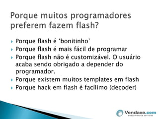 Porque muitos programadores preferem fazem flash?Porque flash é ‘bonitinho’Porque flash é mais fácil de programarPorque flash não é customizável. O usuário acaba sendo obrigado a depender do programador.Porque existem muitos templates em flashPorque hack em flash é facílimo (decoder)