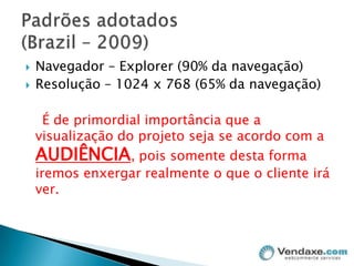 Navegador – Explorer (90% da navegação)Resolução – 1024 x 768 (65% da navegação)É de primordial importância que a visualização do projeto seja se acordo com a AUDIÊNCIA, pois somente desta forma iremos enxergar realmente o que o cliente irá ver.Padrões adotados (Brazil – 2009)