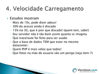 Estudos mostramMais de 10s, pode dizer adeus!30% do acesso ainda é discado15% via 3G, que é pior que discado! (quem tem, sabe!)Seu servidor não é tão bom assim quanto vc imaginaQue traceroute foi feito para ser usadoQue a base de dados TEM que estar no mesmo datacenter. Quem PHP é mais veloz que todos!Que fotos na mão de usuario são um perigo (veja item 7)4. Velocidade Carregamento