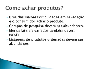 Uma das maiores dificuldades em navegação é o consumidor achar o produtoCampos de pesquisa devem ser abundantes.Menus laterais variados também devem existirListagens de produtos ordenadas devem ser abundantesComo achar produtos?