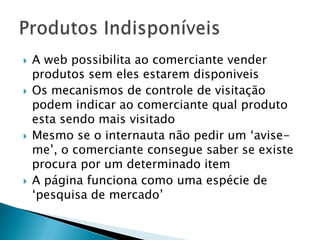 A web possibilita ao comerciante vender produtos sem eles estarem disponiveisOs mecanismos de controle de visitação podem indicar ao comerciante qual produto esta sendo mais visitadoMesmo se o internauta não pedir um ‘avise-me’, o comerciante consegue saber se existe procura por um determinado itemA página funciona como uma espécie de ‘pesquisa de mercado’ Produtos Indisponíveis