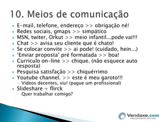E-mail, telefone, endereço >> obrigação né!Redes sociais, gmaps >> simpáticoMSN, twiter, Orkut >> meio infantil...pode vai!!!Chat >> avisa seu cliente que é chato!Se colocar convite >> ai pode! (cuidado, hein...)‘Enviar proposta’ pré formatada >> boa!Curriculo on-line >> chique. (não esquece auto resposta)Pesquisa satisfação >> chiquérrimoYoutubechannel. >> este é meu garoto!!!Vídeos decentes, viu! (pague um profissional)Slideshare + flirckQuer trabalhar comigo?10. Meios de comunicação