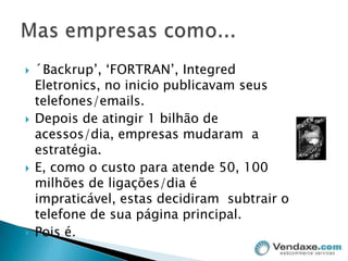 ´Backrup’, ‘FORTRAN’, IntegredEletronics, no inicio publicavam seus telefones/emails.Depois de atingir 1 bilhão de acessos/dia, empresas mudaram  a estratégia.E, como o custo para atende 50, 100 milhões de ligações/dia é impraticável, estas decidiram  subtrair o telefone de sua página principal.Pois é. Mas empresas como...
