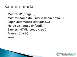 Mostrar IP (brega!!!)Mostrar nome do usuário (meio bobo...)Login automático (perigoso...)No de visitantes (infantil...)Banners HTML (credo cruz!)Frames (piada)wwwSaiu da moda