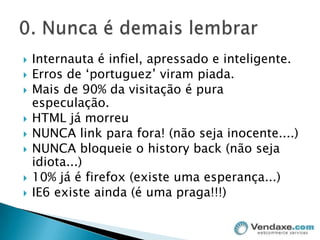 Internauta é infiel, apressado e inteligente.Erros de ‘portuguez’ viram piada.Mais de 90% da visitação é pura especulação.HTML já morreuNUNCA link para fora! (não seja inocente....)NUNCA bloqueie o historyback (não seja idiota...)10% já é firefox (existe uma esperança...)IE6 existe ainda (é uma praga!!!)0. Nunca é demais lembrar