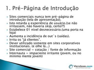 Sites comerciais nunca tem pré-página de introdução (tela de apresentação).Isto retarda a experiência de usuário.(se não irritassem, não haveria skip, certo??)Estabelece 01 nível desnecessário.(uma porta na loja)Aumenta a incidência de out´s (saídas).Irrita os “já clientes”.Dever utilizado somente em sites corporativos institucionais. (e olhe lá...)Site comercial = cotação / fonte de informaçãoInternauta = impaciente irritante (jovem, ou no mínimo mente jovem)1. Pré-Página de Introdução