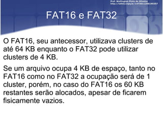 FAT16 e FAT32
O FAT16, seu antecessor, utilizava clusters de
até 64 KB enquanto o FAT32 pode utilizar
clusters de 4 KB.
Se um arquivo ocupa 4 KB de espaço, tanto no
FAT16 como no FAT32 a ocupação será de 1
cluster, porém, no caso do FAT16 os 60 KB
restantes serão alocados, apesar de ficarem
fisicamente vazios.

 
