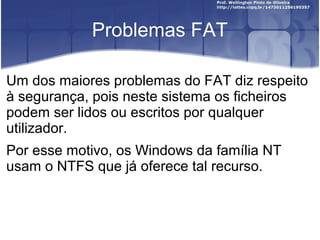 Problemas FAT
Um dos maiores problemas do FAT diz respeito
à segurança, pois neste sistema os ficheiros
podem ser lidos ou escritos por qualquer
utilizador.
Por esse motivo, os Windows da família NT
usam o NTFS que já oferece tal recurso.

 