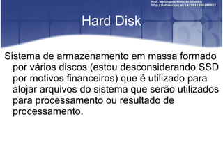 Hard Disk
Sistema de armazenamento em massa formado
por vários discos (estou desconsiderando SSD
por motivos financeiros) que é utilizado para
alojar arquivos do sistema que serão utilizados
para processamento ou resultado de
processamento.

 