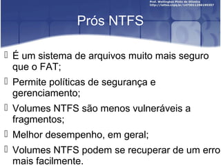 Prós NTFS
 É um sistema de arquivos muito mais seguro
que o FAT;
 Permite políticas de segurança e
gerenciamento;
 Volumes NTFS são menos vulneráveis a
fragmentos;
 Melhor desempenho, em geral;
 Volumes NTFS podem se recuperar de um erro
mais facilmente.

 
