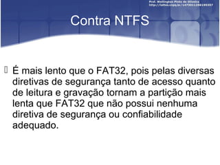 Contra NTFS

 É mais lento que o FAT32, pois pelas diversas
diretivas de segurança tanto de acesso quanto
de leitura e gravação tornam a partição mais
lenta que FAT32 que não possui nenhuma
diretiva de segurança ou confiabilidade
adequado.

 