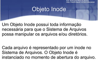 Objeto Inode
Um Objeto Inode possui toda informação
necessária para que o Sistema de Arquivos
possa manipular os arquivos e/ou diretórios.
Cada arquivo é representado por um inode no
Sistema de Arquivos. O Objeto Inode é
instanciado no momento de abertura do arquivo.

 