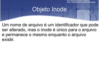 Objeto Inode
Um nome de arquivo é um identificador que pode
ser alterado, mas o inode é único para o arquivo
e permanece o mesmo enquanto o arquivo
existir.

 