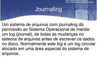Journaling
Um sistema de arquivos com journaling dá
permissão ao Sistema Operacional de manter
um log (journal), de todas as mudanças no
sistema de arquivos antes de escrever os dados
no disco. Normalmente este log é um log circular
alocado em uma área especial do sistema de
arquivos.

 