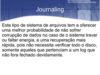 Journaling
Este tipo de sistema de arquivos tem a oferecer
uma melhor probabilidade de não sofrer
corrupção de dados no caso de o sistema travar
ou faltar energia, e uma recuperação mais
rápida, pois não necessita verificar todo o disco,
somente aqueles que pertenciam a um log que
não fora fechado devidamente.

 
