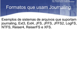 Formatos que usam Journaling
Exemplos de sistemas de arquivos que suportam
journaling, Ext3, Ext4, JFS, JFFS, JFFS2, LogFS,
NTFS, Reiser4, ReiserFS e XFS.

 