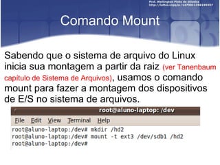 Comando Mount
Sabendo que o sistema de arquivo do Linux
inicia sua montagem a partir da raiz (ver Tanenbaum
capítulo de Sistema de Arquivos), usamos o comando
mount para fazer a montagem dos dispositivos
de E/S no sistema de arquivos.

 