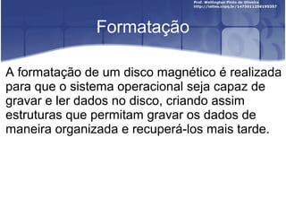 Formatação
A formatação de um disco magnético é realizada
para que o sistema operacional seja capaz de
gravar e ler dados no disco, criando assim
estruturas que permitam gravar os dados de
maneira organizada e recuperá-los mais tarde.

 