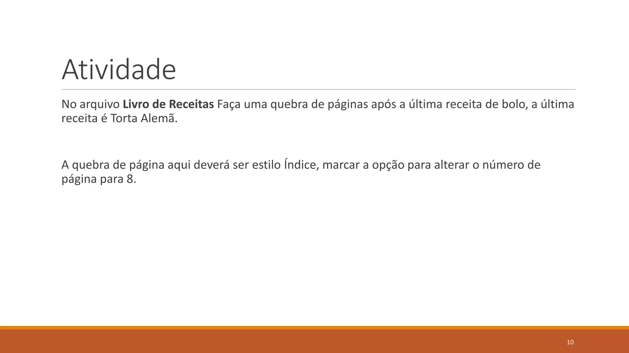 Atividade
No arquivo Livro de Receitas Faça uma quebra de páginas após a última receita de bolo, a última
receita é Torta Alemã.

A quebra de página aqui deverá ser estilo Índice, marcar a opção para alterar o número de
página para 8.

10

 