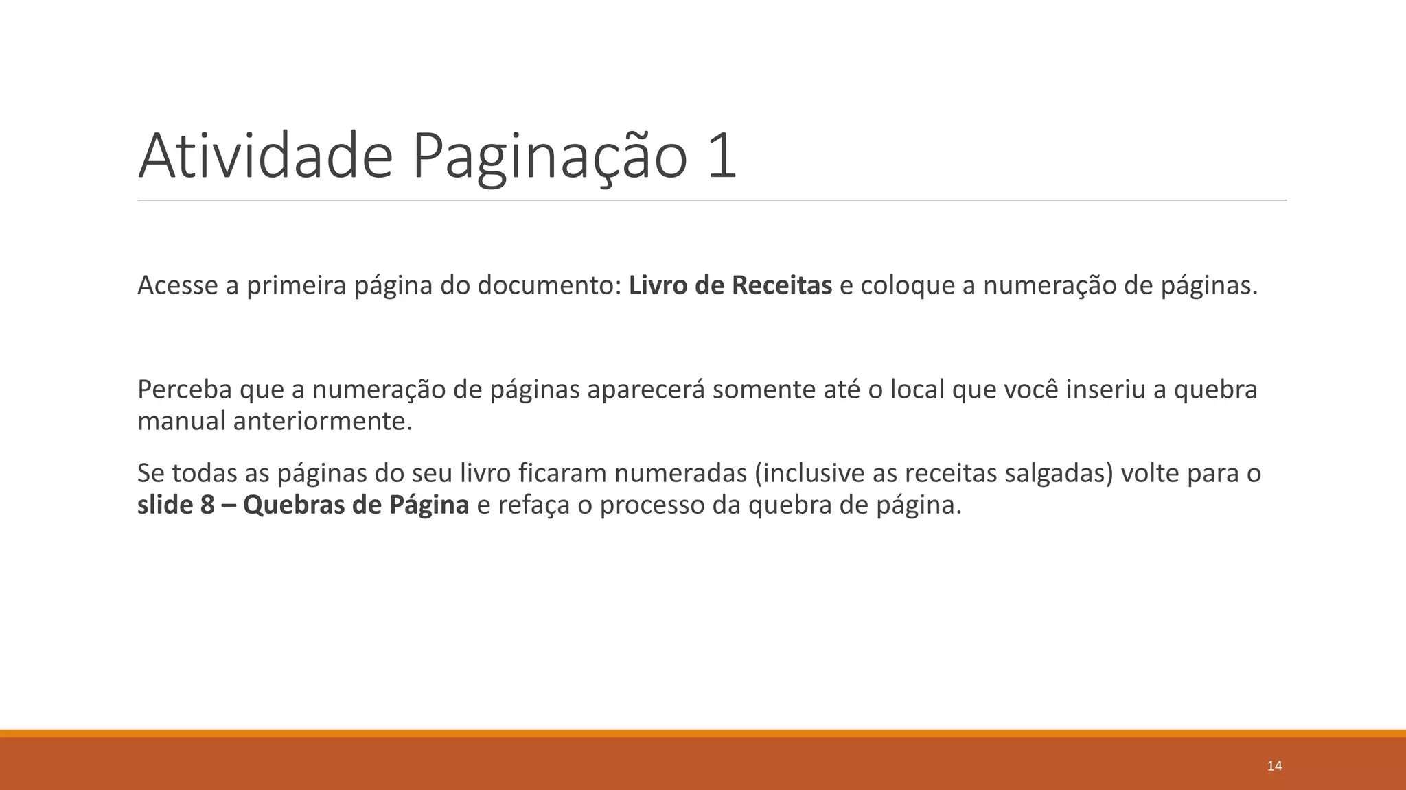 Atividade Paginação 1
Acesse a primeira página do documento: Livro de Receitas e coloque a numeração de páginas.

Perceba que a numeração de páginas aparecerá somente até o local que você inseriu a quebra
manual anteriormente.
Se todas as páginas do seu livro ficaram numeradas (inclusive as receitas salgadas) volte para o
slide 8 – Quebras de Página e refaça o processo da quebra de página.

14

 