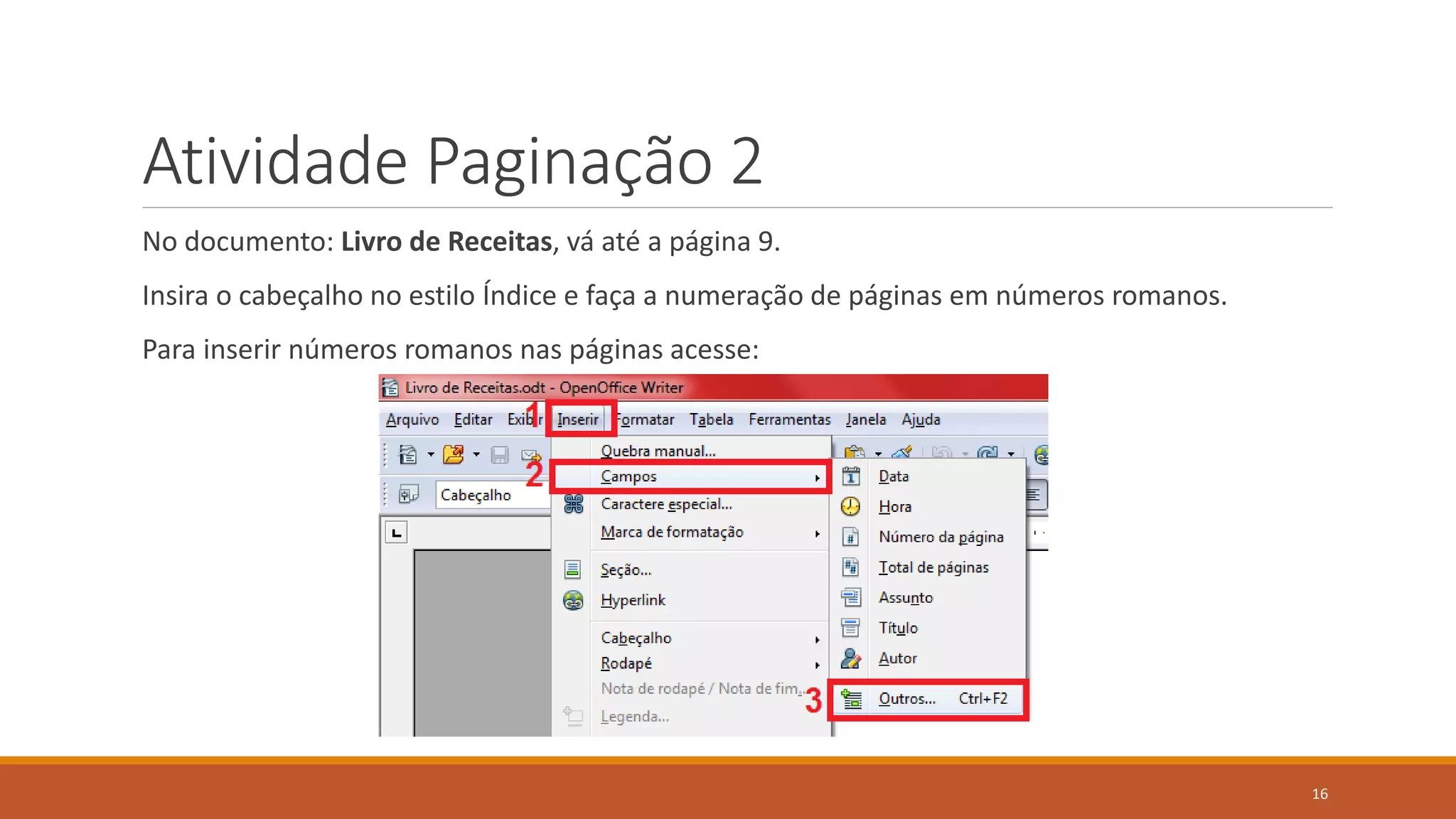 Atividade Paginação 2
No documento: Livro de Receitas, vá até a página 9.

Insira o cabeçalho no estilo Índice e faça a numeração de páginas em números romanos.
Para inserir números romanos nas páginas acesse:

16

 