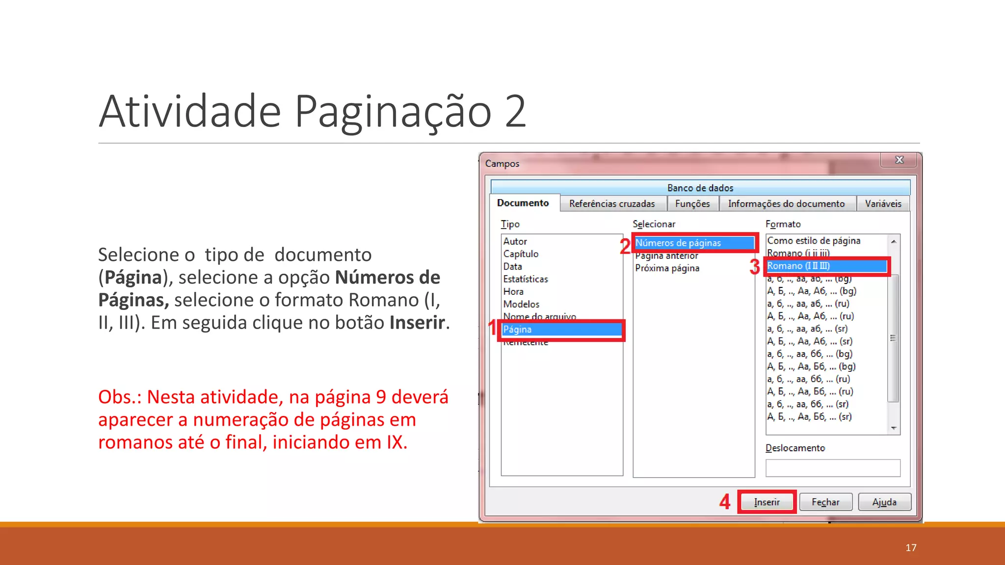 Atividade Paginação 2
Selecione o tipo de documento
(Página), selecione a opção Números de
Páginas, selecione o formato Romano (I,
II, III). Em seguida clique no botão Inserir.

Obs.: Nesta atividade, na página 9 deverá
aparecer a numeração de páginas em
romanos até o final, iniciando em IX.

17

 