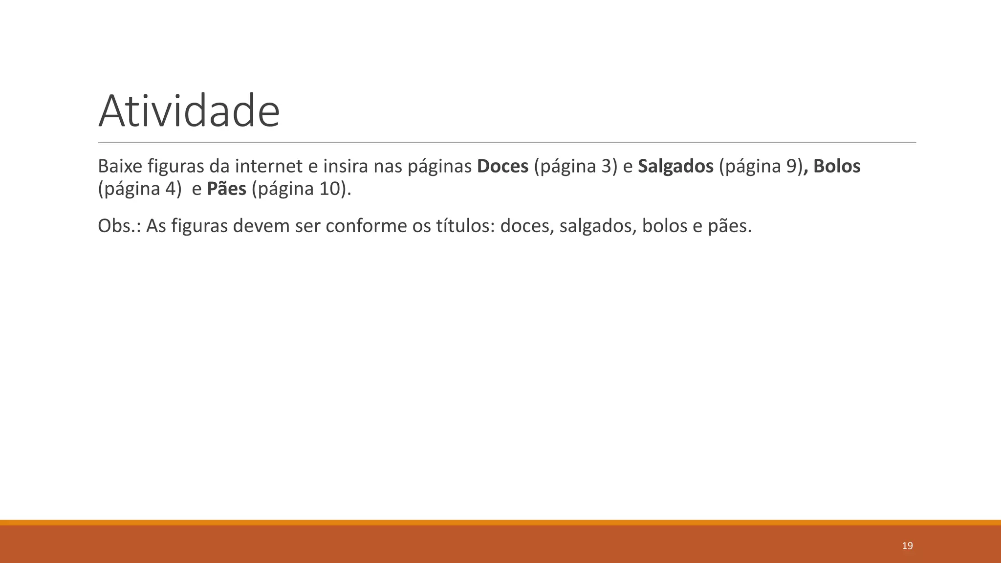 Atividade
Baixe figuras da internet e insira nas páginas Doces (página 3) e Salgados (página 9), Bolos
(página 4) e Pães (página 10).
Obs.: As figuras devem ser conforme os títulos: doces, salgados, bolos e pães.

19

 