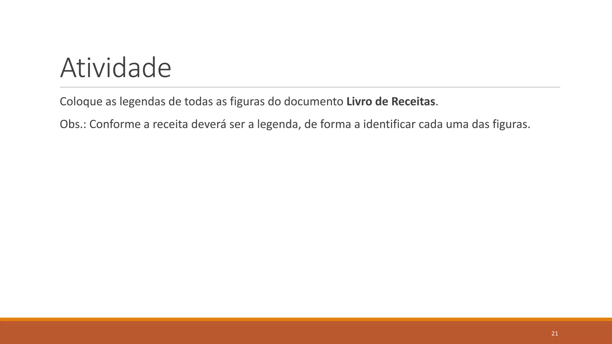 Atividade
Coloque as legendas de todas as figuras do documento Livro de Receitas.

Obs.: Conforme a receita deverá ser a legenda, de forma a identificar cada uma das figuras.

21

 