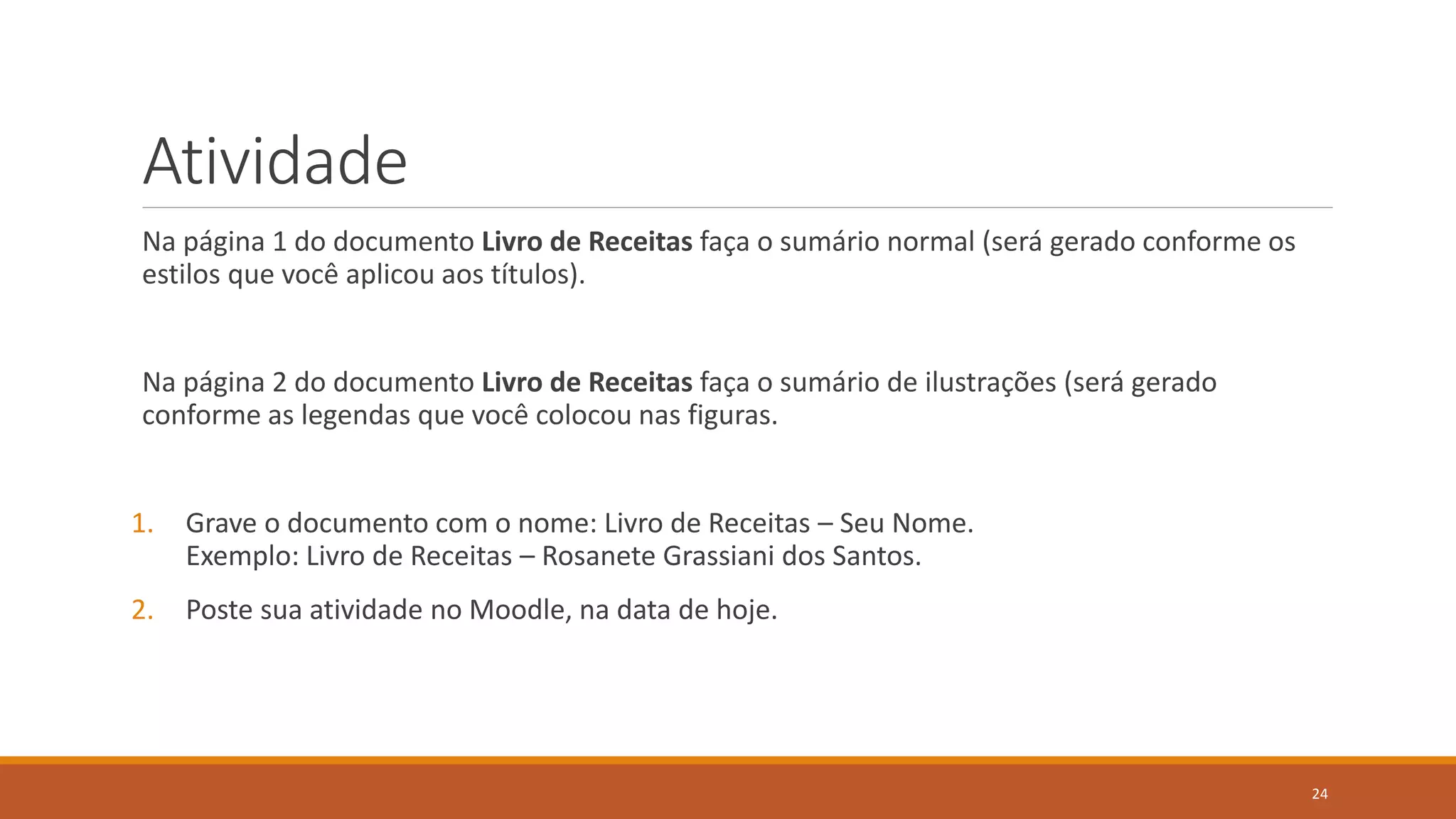 Atividade
Na página 1 do documento Livro de Receitas faça o sumário normal (será gerado conforme os
estilos que você aplicou aos títulos).

Na página 2 do documento Livro de Receitas faça o sumário de ilustrações (será gerado
conforme as legendas que você colocou nas figuras.

1.

Grave o documento com o nome: Livro de Receitas – Seu Nome.
Exemplo: Livro de Receitas – Rosanete Grassiani dos Santos.

2.

Poste sua atividade no Moodle, na data de hoje.

24

 