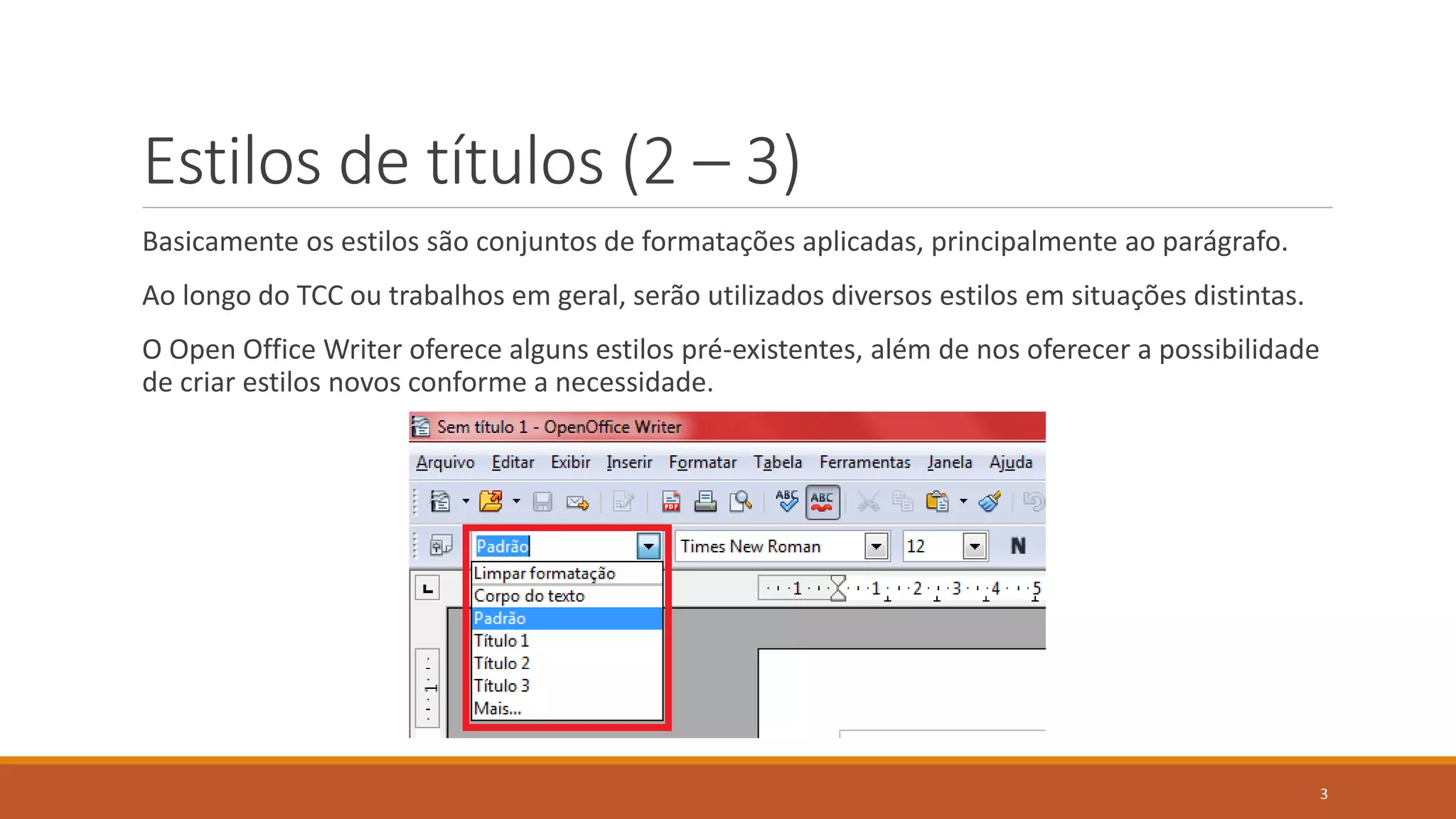 Estilos de títulos (2 – 3)
Basicamente os estilos são conjuntos de formatações aplicadas, principalmente ao parágrafo.

Ao longo do TCC ou trabalhos em geral, serão utilizados diversos estilos em situações distintas.
O Open Office Writer oferece alguns estilos pré-existentes, além de nos oferecer a possibilidade
de criar estilos novos conforme a necessidade.

3

 